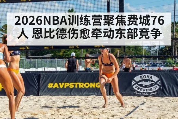 2026NBA训练营聚焦费城76人 恩比德伤愈牵动东部竞争