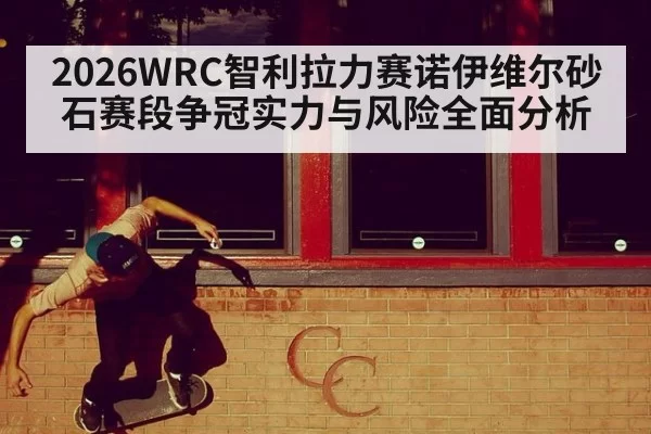 2026WRC智利拉力赛诺伊维尔砂石赛段争冠实力与风险全面分析
