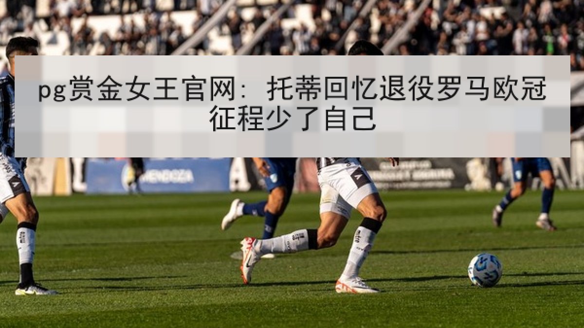 pg赏金女王官网: 托蒂回忆退役罗马欧冠征程少了自己